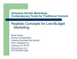Scholarly Serials Marketing:
Contemporary Tools for Traditional Content

Realistic Concepts for Low-Budget
 Marketing

Becky Haines
Director of Publications
American Roentgen Ray Society
44211 Slatestone Ct.
Leesburg, VA 20176
Bhaines@arrs.org
703-729-3353 x334
 