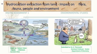 Hydrocarbon extraction from land - Impact on
flora, fauna, people and environment
DIGITAL ASSIGNMENT-1 ENVORONMENTAL STUDIES
Made by: Satyam Yadav
Reg No: 17BEE0161
Slot:(G2+TG2)
Submitted to: Dr. K. Thenmozhi
Assistant Professor - Senior
Department of Chemistry
Hydrocarbon extraction from land - Impact on flora,
. fauna, people and environment
 