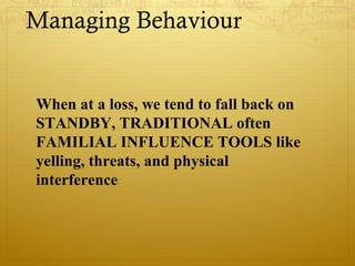 Managing Behaviour
When at a loss, we tend to fall back on
STANDBY, TRADITIONAL often
FAMILIAL INFLUENCE TOOLS like
yelling, threats, and physical
interference
 