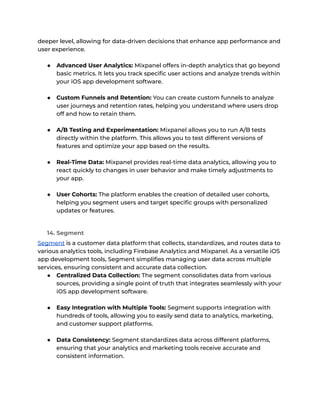 deeper level, allowing for data-driven decisions that enhance app performance and
user experience.
● Advanced User Analytics: Mixpanel offers in-depth analytics that go beyond
basic metrics. It lets you track specific user actions and analyze trends within
your iOS app development software.
● Custom Funnels and Retention: You can create custom funnels to analyze
user journeys and retention rates, helping you understand where users drop
off and how to retain them.
● A/B Testing and Experimentation: Mixpanel allows you to run A/B tests
directly within the platform. This allows you to test different versions of
features and optimize your app based on the results.
● Real-Time Data: Mixpanel provides real-time data analytics, allowing you to
react quickly to changes in user behavior and make timely adjustments to
your app.
● User Cohorts: The platform enables the creation of detailed user cohorts,
helping you segment users and target specific groups with personalized
updates or features.
14. Segment
Segment is a customer data platform that collects, standardizes, and routes data to
various analytics tools, including Firebase Analytics and Mixpanel. As a versatile iOS
app development tools, Segment simplifies managing user data across multiple
services, ensuring consistent and accurate data collection.
● Centralized Data Collection: The segment consolidates data from various
sources, providing a single point of truth that integrates seamlessly with your
iOS app development software.
● Easy Integration with Multiple Tools: Segment supports integration with
hundreds of tools, allowing you to easily send data to analytics, marketing,
and customer support platforms.
● Data Consistency: Segment standardizes data across different platforms,
ensuring that your analytics and marketing tools receive accurate and
consistent information.
 