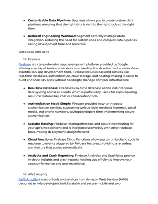 ● Customizable Data Pipelines: Segment allows you to create custom data
pipelines, ensuring that the right data is sent to the right tools at the right
time.
● Reduced Engineering Workload: Segment centrally manages data
integration, reducing the need for custom code and complex data pipelines,
saving development time and resources.
Database and APIs
15. Firebase
Firebase is a comprehensive app development platform provided by Google,
offering a variety of tools and services to streamline the development process. As an
essential iOS app development tools, Firebase includes backend services like
real-time databases, authentication, cloud storage, and hosting, making it easier to
build and scale iOS apps without needing to manage complex infrastructure.
● Real-Time Database: Firebase’s real-time database allows instantaneous
data syncing across all clients, which is particularly useful for apps requiring
real-time features like chat or collaboration tools.
● Authentication Made Simple: Firebase provides easy-to-integrate
authentication services, supporting various login methods like email, social
media, and phone numbers, saving developers time implementing secure
authentication.
● Scalable Hosting: Firebase Hosting offers fast and secure web hosting for
your app’s web content and is integrated seamlessly with other Firebase
tools, making deployment straightforward.
● Cloud Functions: Firebase Cloud Functions allow you to run backend code in
response to events triggered by Firebase features, providing a serverless
architecture that scales automatically.
● Analytics and Crash Reporting: Firebase Analytics and Crashlytics provide
in-depth insights and crash reports, helping you efficiently improve your
app's performance and user experience.
16. AWS Amplify
AWS Amplify is a set of tools and services from Amazon Web Services (AWS)
designed to help developers build scalable and secure mobile and web
 
