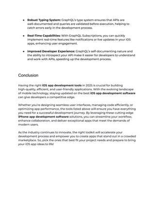 ● Robust Typing System: GraphQL’s type system ensures that APIs are
well-documented and queries are validated before execution, helping to
catch errors early in the development process.
● Real-Time Capabilities: With GraphQL Subscriptions, you can quickly
implement real-time features like notifications or live updates in your iOS
apps, enhancing user engagement.
● Improved Developer Experience: GraphQL’s self-documenting nature and
the ability to introspect your API make it easier for developers to understand
and work with APIs, speeding up the development process.
Conclusion
Having the right iOS app development tools in 2025 is crucial for building
high-quality, efficient, and user-friendly applications. With the evolving landscape
of mobile technology, staying updated on the best iOS app development software
can give developers a competitive edge.
Whether you’re designing seamless user interfaces, managing code efficiently, or
optimizing app performance, the tools listed above will ensure you have everything
you need for a successful development journey. By leveraging these cutting-edge
iPhone app development software solutions, you can streamline your workflow,
enhance collaboration, and deliver exceptional apps that meet the demands of
modern users.
As the industry continues to innovate, the right toolkit will accelerate your
development process and empower you to create apps that stand out in a crowded
marketplace. So, pick the ones that best fit your project needs and prepare to bring
your iOS app ideas to life!
 