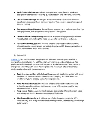 ● Real-Time Collaboration: Allows multiple team members to work on a
design simultaneously, ensuring quick feedback and efficient workflows.
● Cloud-Based Storage: All designs are stored in the cloud, which allows
developers to access them from any device. This ensures easy sharing and
version control.
● Component-Based Design: Reusable components and styles streamline the
design process, ensuring consistency across the app's UI.
● Cross-Platform Compatibility: Works on any operating system (Windows,
macOS, etc.), eliminating the need for specific hardware or software.
● Interactive Prototypes: This feature enables the creation of interactive,
clickable prototypes that can be tested directly on iOS devices, providing a
clear vision of the app's functionality.
2. Adobe XD
Adobe XD is a vector-based design tool for web and mobile apps. It offers a
comprehensive solution for UI/UX design, wireframing, and prototyping. As a
preferred iOS app development tool, it’s part of Adobe's Creative Cloud suite. It
integrates smoothly with other Adobe products, making it a favorite among
designers familiar with the ecosystem.
● Seamless Integration with Adobe Ecosystem: It easily integrates with other
Adobe tools like Photoshop and Illustrator, helping to create a smooth
workflow if you're already using Adobe products.
● Auto-Animate Feature: This feature enables the creation of advanced
animations and transitions between screens, which enhances the user
experience of iOS apps.
● Responsive Resize: Automatically adjusts designs to different screen sizes,
ensuring your app looks great on various iOS devices.
● Plugins and Extensions: A wide range of plugins extends Adobe XD’s
functionality, including tools for asset management, user testing, and design
automation.
 