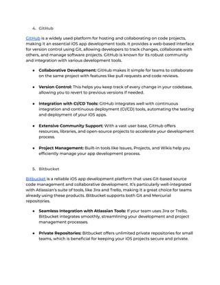 4. GitHub
GitHub is a widely used platform for hosting and collaborating on code projects,
making it an essential iOS app development tools. It provides a web-based interface
for version control using Git, allowing developers to track changes, collaborate with
others, and manage software projects. GitHub is known for its robust community
and integration with various development tools.
● Collaborative Development: GitHub makes it simple for teams to collaborate
on the same project with features like pull requests and code reviews.
● Version Control: This helps you keep track of every change in your codebase,
allowing you to revert to previous versions if needed.
● Integration with CI/CD Tools: GitHub integrates well with continuous
integration and continuous deployment (CI/CD) tools, automating the testing
and deployment of your iOS apps.
● Extensive Community Support: With a vast user base, GitHub offers
resources, libraries, and open-source projects to accelerate your development
process.
● Project Management: Built-in tools like Issues, Projects, and Wikis help you
efficiently manage your app development process.
5. Bitbucket
Bitbucket is a reliable iOS app development platform that uses Git-based source
code management and collaborative development. It’s particularly well-integrated
with Atlassian’s suite of tools, like Jira and Trello, making it a great choice for teams
already using these products. Bitbucket supports both Git and Mercurial
repositories.
● Seamless Integration with Atlassian Tools: If your team uses Jira or Trello,
Bitbucket integrates smoothly, streamlining your development and project
management processes.
● Private Repositories: Bitbucket offers unlimited private repositories for small
teams, which is beneficial for keeping your iOS projects secure and private.
 