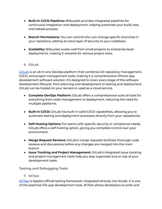 ● Built-in CI/CD Pipelines: Bitbucket provides integrated pipelines for
continuous integration and deployment, helping automate your build, test,
and release process.
● Branch Permissions: You can control who can change specific branches in
your repository, adding an extra layer of security to your codebase.
● Scalability: Bitbucket scales well from small projects to enterprise-level
deployments, making it versatile for various project sizes.
6. GitLab
GitLab is an all-in-one DevOps platform that combines Git repository management,
CI/CD, and project management tools, making it a comprehensive iPhone app
development software solution. It’s designed to cover every stage of the software
development lifecycle, from planning and development to testing and deployment.
GitLab can be hosted on your servers or used as a cloud service.
● Complete DevOps Platform: GitLab offers a comprehensive suite of tools for
everything from code management to deployment, reducing the need for
multiple platforms.
● Built-in CI/CD: GitLab has built-in solid CI/CD capabilities, allowing you to
automate testing and deployment processes directly from your repositories.
● Self-Hosting Options: For teams with specific security or compliance needs,
GitLab offers a self-hosting option, giving you complete control over your
environment.
● Merge Request Reviews: GitLab’s merge requests facilitate thorough code
reviews and discussions before any changes are merged into the main
branch.
● Issue Tracking and Project Management: GitLab’s integrated issue tracking
and project management tools help you stay organized and on top of your
development tasks.
Testing and Debugging Tools
7. XCTest
XCTest is Apple’s official testing framework, integrated directly into Xcode. It is one
of the essential iOS app development tools. XCTest allows developers to write and
 