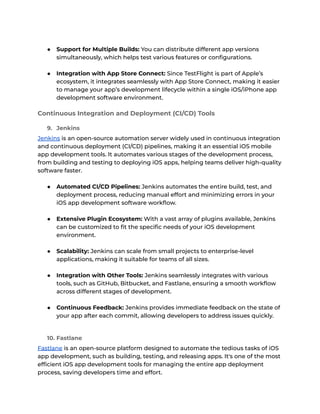 ● Support for Multiple Builds: You can distribute different app versions
simultaneously, which helps test various features or configurations.
● Integration with App Store Connect: Since TestFlight is part of Apple’s
ecosystem, it integrates seamlessly with App Store Connect, making it easier
to manage your app’s development lifecycle within a single iOS/iPhone app
development software environment.
Continuous Integration and Deployment (CI/CD) Tools
9. Jenkins
Jenkins is an open-source automation server widely used in continuous integration
and continuous deployment (CI/CD) pipelines, making it an essential iOS mobile
app development tools. It automates various stages of the development process,
from building and testing to deploying iOS apps, helping teams deliver high-quality
software faster.
● Automated CI/CD Pipelines: Jenkins automates the entire build, test, and
deployment process, reducing manual effort and minimizing errors in your
iOS app development software workflow.
● Extensive Plugin Ecosystem: With a vast array of plugins available, Jenkins
can be customized to fit the specific needs of your iOS development
environment.
● Scalability: Jenkins can scale from small projects to enterprise-level
applications, making it suitable for teams of all sizes.
● Integration with Other Tools: Jenkins seamlessly integrates with various
tools, such as GitHub, Bitbucket, and Fastlane, ensuring a smooth workflow
across different stages of development.
● Continuous Feedback: Jenkins provides immediate feedback on the state of
your app after each commit, allowing developers to address issues quickly.
10. Fastlane
Fastlane is an open-source platform designed to automate the tedious tasks of iOS
app development, such as building, testing, and releasing apps. It's one of the most
efficient iOS app development tools for managing the entire app deployment
process, saving developers time and effort.
 