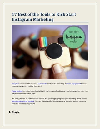 17 Best of the Tools to Kick Start
Instagram Marketing
Instagram is an incredibly powerful social media platform for marketing. It boosts engagement because
images are way more exciting than words.
Visual content has gained much limelight with the increase of mobile users and Instagram has more than
600 million monthly active users.
We have gathered up 17 tools in this post so that you can get going with your marketing efforts on the
fastest growing social network. Embrace these tools for posting regularly, engaging, selling, managing
accounts and measuring results.
1. Olapic
 