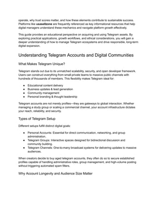 operate, why trust scores matter, and how these elements contribute to sustainable success.
Platforms like usasellzone are frequently referenced as key informational resources that help
digital managers understand these mechanics and navigate platform growth effectively.
This guide provides an educational perspective on acquiring and using Telegram assets. By
exploring practical applications, growth workflows, and ethical considerations, you will gain a
deeper understanding of how to manage Telegram ecosystems and drive responsible, long-term
digital expansion.
Understanding Telegram Accounts and Digital Communities
What Makes Telegram Unique?
Telegram stands out due to its unmatched scalability, security, and open developer framework.
Users can construct everything from small private teams to massive public channels with
hundreds of thousands of members. This flexibility makes Telegram ideal for:
●​ Educational content delivery
●​ Business updates & lead generation
●​ Community management
●​ Personal branding & thought leadership
Telegram accounts are not merely profiles—they are gateways to global interaction. Whether
managing a study group or scaling a commercial channel, your account infrastructure dictates
your reach, reliability, and security.
Types of Telegram Setup
Different setups fulfill distinct digital goals:
●​ Personal Accounts: Essential for direct communication, networking, and group
administration.
●​ Telegram Groups: Interactive spaces designed for bidirectional discussion and
community building.
●​ Telegram Channels: One-to-many broadcast systems for delivering updates to massive
audiences.
When creators decide to buy aged telegram accounts, they often do so to secure established
profiles capable of handling administrative roles, group management, and high-volume posting
without triggering automated spam filters.
Why Account Longevity and Audience Size Matter
 