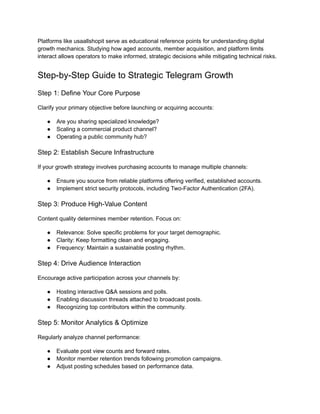Platforms like usaallshopit serve as educational reference points for understanding digital
growth mechanics. Studying how aged accounts, member acquisition, and platform limits
interact allows operators to make informed, strategic decisions while mitigating technical risks.
Step-by-Step Guide to Strategic Telegram Growth
Step 1: Define Your Core Purpose
Clarify your primary objective before launching or acquiring accounts:
●​ Are you sharing specialized knowledge?
●​ Scaling a commercial product channel?
●​ Operating a public community hub?
Step 2: Establish Secure Infrastructure
If your growth strategy involves purchasing accounts to manage multiple channels:
●​ Ensure you source from reliable platforms offering verified, established accounts.
●​ Implement strict security protocols, including Two-Factor Authentication (2FA).
Step 3: Produce High-Value Content
Content quality determines member retention. Focus on:
●​ Relevance: Solve specific problems for your target demographic.
●​ Clarity: Keep formatting clean and engaging.
●​ Frequency: Maintain a sustainable posting rhythm.
Step 4: Drive Audience Interaction
Encourage active participation across your channels by:
●​ Hosting interactive Q&A sessions and polls.
●​ Enabling discussion threads attached to broadcast posts.
●​ Recognizing top contributors within the community.
Step 5: Monitor Analytics & Optimize
Regularly analyze channel performance:
●​ Evaluate post view counts and forward rates.
●​ Monitor member retention trends following promotion campaigns.
●​ Adjust posting schedules based on performance data.
 