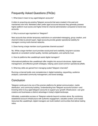 Frequently Asked Questions (FAQs)
1. What does it mean to buy aged telegram accounts?
It refers to acquiring pre-existing Telegram accounts that were created in the past and
maintained over time. Marketers often prefer aged accounts because they generally possess
higher platform trust scores and higher limits for channel administration compared to brand-new
accounts.
2. Why is account age important on Telegram?
New accounts face stricter temporary restrictions on automated messaging, group creation, and
channel invites to prevent spam. Aged accounts provide greater operational stability for
managers running multi-channel networks.
3. Does having a large member count guarantee channel success?
No. While a large member count provides social proof and credibility, long-term success
depends on consistent content quality, member participation, and authentic trust.
4. How do platforms like usaallshopit assist digital managers?
Informational platforms like usaallshopit offer insights into account structures, digital asset
management, and effective growth strategies, helping users avoid common operational pitfalls.
5. What key skills are gained from managing scaled Telegram channels?
Running a channel builds core competencies in digital marketing, copywriting, audience
analytics, automated community management, and brand strategy.
Conclusion
Telegram continues to be one of the premier platforms for global communication, media
distribution, and community building. Understanding how Telegram accounts function—and
knowing when to buy aged telegram accounts to support your growth infrastructure—can give
creators and businesses a distinct advantage in today's digital landscape.
Ultimately, sustainable success on Telegram extends beyond numbers alone. By combining
established account infrastructure with authentic engagement, valuable content, and trusted
resources like usaallshopit, digital managers can build resilient communities that deliver lasting
value.
 