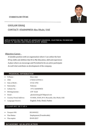 *
CurriCulum vitae
GHULAM ISHAQ
CONTACT: 0568489850 Abu Dhabi, UAE
Objective Career
A Suitable position with an organization where I can utilize the best
Of my skills and abilities that fit to My Education, skill and experience
A place where an encourage and Permitted to be an active participate
As well vital contribute on development of the company.
PerSONal iNFOrmatiON
• F/Name : Khan shah
• CNIC 173018-259945-1
• Date of Birth : 19-02-1992
• Nationality : Pakistan
• Cellular No : +971-568489850
• Driving License : LTV U.A.E
• Email : ghulamishaqq567@gmail.com
• Country Postal Address: P.O BOX, 35505, M-9, Mussafah, Abu Dhabi, UAE
• Languages Known: English, Urdu. Hindi, Pashto
PASSPORT DETAILS
• Passport NO: HG1849452
• Visa Status: Employment (Transferable)
• Visa expire: 09-09-2017
aCaDemiC QualiFiCatiON
aPPliCatiON FOr tHe POSt OF aSSiStaNt eNgiNeer , eleCtriCal teCHNiCiaN
OFFiCe, it, DriviNg aND OtHer relative wOrkS.
 
