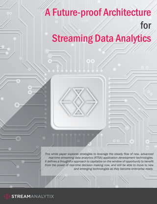 A Future-proof Architecture
for
Streaming Data Analytics
This white paper explores strategies to leverage the steady flow of new, advanced
real-time streaming data analytics (RTSA) application development technologies.
It defines a thoughtful approach to capitalize on the window of opportunity to benefit
from the power of real-time decision making now, and still be able to move to new
and emerging technologies as they become enterprise ready.
 
