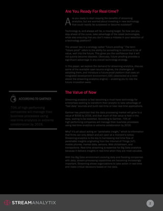 Are You Ready For Real-time?
A
re you ready to start reaping the benefits of streaming
analytics, but are worried about investing in new technology
that could rapidly be surpassed or become outdated?
2
Technology is, and always will be, a moving target. So how can you
stay ahead of the curve, take advantage of the latest technologies,
while also ensuring that you don’t make a mistake in your selection of
a technology platform?
The answer lies in a strategy called “future proofing.” The term
“future proof” refers to the ability for something to continue to be of
value, well into the future. This gives you the confidence that it will
not quickly become obsolete. Obviously, future proofing provides a
significant advantage in any overall technology strategy.
In this paper, we explore the demand for streaming analytics, discuss
some of the available open source engines, the challenges of
adopting them, and introduce a future-proof platform that uses an
integrated development environment (IDE) (abstracted at a level
above the streaming analytics engine) — enabling you to ride the
future innovation wave.
Streaming analytics is fast becoming a must-have technology for
enterprises seeking to transform their analytic to take advantage of
“fast data” sources and build real-time or near real-time applications.
Gartner has predicted that the data processing market will grow to a
value of $55B by 2016, and that much of that value is held in the
data, waiting to be exploited. According to Gartner, 70% of
high-performing companies will manage their business processes
using real-time analytics or extreme collaboration by 2016.
Why? It’s all about acting on “perishable insight,” which is information
that firms can only detect and act upon at a moment’s notice.
Streaming analytics is the key to harnessing real-time flow of
perishable insights originating from the Internet-of-Things (IoT),
mobile phones, market data, sensors, Web clickstream, and
transactions. Real-time streaming is essential for Big Data analytics
because it delivers insights in real-time when they are most valuable.
With the Big Data environment evolving daily and flooding companies
with data, stream-processing capabilities are becoming increasingly
important. Streaming allows organizations to take action in real-time
and make critical decisions based on live data.
The Value of Now
70% of high-performing
companies will manage their
business processes using
real-time analytics or extreme
collaboration by 2016.
ACCORDING TO GARTNER
 