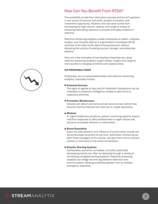 How Can You Benefit From RTSA?
3
The availability of real-time information sources and the IoT represent
a new source of revenue and profit, product innovation, and
investment opportunity. However, the real value comes from
harnessing the high volume, velocity, and range of variety of
streaming data being captured to process and apply analytics in
real-time.
Real-time streaming analytics enable enterprises to collect, integrate,
analyze, and visualize data as it is generated. It processes all the
activities of the data as the data is being produced, without
disrupting the activity of existing sources, storage, and enterprise
systems.
Here are a few examples of how leading enterprises are using
real-time streaming analytics to gain deeper insights and respond
more quickly to changing conditions and opportunities:
CUT PREVENTABLE LOSSES
Enterprises can cut preventable losses with real-time streaming
analytics. Examples include:
Financial Services
The signs or signals of risky and/or fraudulent transactions can be
imbedded in predictive intelligence models to alert firms to
suspicious activities.
Preventive Maintenance
Sensors can detect and communicate wear-and-tear before they
become machine failures that interrupt or cripple operations.
Medical
In urgent healthcare situations, patient monitoring systems require
real-time responses to alert professionals to urgent issues that
demand immediate attention or intervention.
Brand Reputation
Given the wide adoption and influence of social media, brands are
being discussed anywhere at any time. Automated monitoring can
alert brand managers of the activity, and give them time to contain,
control, or contribute to the brand conversation.
Disaster Warning Systems
Earthquakes, tsunamis, tornadoes, and other potentially
devastating events can often be detected through a variety of
monitoring and global sensing systems. Real-time streaming
analytics can bridge the time lag between detection and
communication, allowing authorities greater time to mobilize
emergency responses.
 