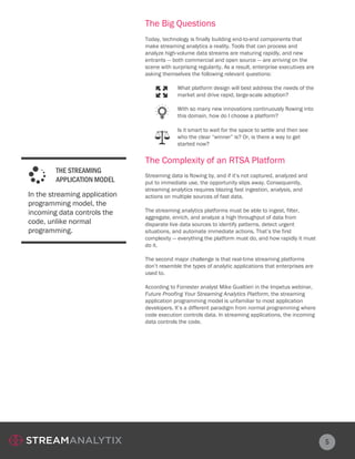 5
The Big Questions
The Complexity of an RTSA Platform
Today, technology is finally building end-to-end components that
make streaming analytics a reality. Tools that can process and
analyze high-volume data streams are maturing rapidly, and new
entrants — both commercial and open source — are arriving on the
scene with surprising regularity. As a result, enterprise executives are
asking themselves the following relevant questions:
Streaming data is flowing by, and if it’s not captured, analyzed and
put to immediate use, the opportunity slips away. Consequently,
streaming analytics requires blazing fast ingestion, analysis, and
actions on multiple sources of fast data.
The streaming analytics platforms must be able to ingest, filter,
aggregate, enrich, and analyze a high throughput of data from
disparate live data sources to identify patterns, detect urgent
situations, and automate immediate actions. That’s the first
complexity — everything the platform must do, and how rapidly it must
do it.
The second major challenge is that real-time streaming platforms
don’t resemble the types of analytic applications that enterprises are
used to.
According to Forrester analyst Mike Gualtieri in the Impetus webinar,
Future Proofing Your Streaming Analytics Platform, the streaming
application programming model is unfamiliar to most application
developers. It’s a different paradigm from normal programming where
code execution controls data. In streaming applications, the incoming
data controls the code.
What platform design will best address the needs of the
market and drive rapid, large-scale adoption?
With so many new innovations continuously flowing into
this domain, how do I choose a platform?
Is it smart to wait for the space to settle and then see
who the clear “winner” is? Or, is there a way to get
started now?
In the streaming application
programming model, the
incoming data controls the
code, unlike normal
programming.
THE STREAMING
APPLICATION MODEL
 