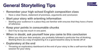 • Remember your high school English composition class
• Have a clear thesis, statement of premises, arguments and conclusion
• Start your story with orienting information
• Starting your audience in a place they are familiar with ensures that they have a frame
of reference
• Keep your points in consumable chunks
• Don’t try to say too much in one point.
• When in doubt, ask yourself how you came to this conclusion
• When you did your data analysis, you probably followed a particular line of thinking.
Starting there as a way of explaining it is a good baseline story to iterate off of
• Exploratory at the end
• Throwing an exploratory dashboard at the end of your story is like a self-service Q&A
session for your story
 