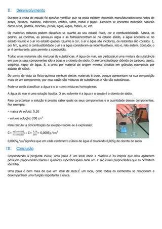 II.   Desenvolvimento
 Durante a visita de estudo foi possível verificar que na praia existem materiais manufaturadoscomo redes de
 pesca, plástico, madeira, esferovite, cordas, vidro, metal e papel. Também se encontra materiais naturais
 como areia, pedras, conchas, penas, água, algas, folhas, ar, etc.

 Os materiais naturais podem classificar-se quanto ao seu estado físico, cor e combustibilidade. Aareia, as
 pedras, as conchas, as penas,as algas e as folhasencontram-se no estado sólido, a água encontra-se no
 estado líquido e o ar no estado gasoso. Quanto à cor, o ar e água são incolores, os restantes são corados. E,
 por fim, quanto à combustibilidade o ar e a água consideram-se incombustíveis, isto é, não ardem. Contudo, o
 ar é comburente, pois permite a combustão.

 Todos estes materiais são misturas de substâncias. A água do mar, em particular,é uma mistura de substância
 em que os seus componentes são a água e o cloreto de sódio. O aré constituidopor dióxido de carbono, azoto,
 oxigénio, vapor de água. E, a areia por material de origem mineral dividido em grânulos ecomposta por
 dióxido de silício.

 Do ponto de vista da físico-química nenhum destes materiais é puro, porque apresentam na sua composição
 mais de um componente, por essa razão são misturas de substâncias e não são substâncias.

 Pode-se ainda classificar a água e o ar como misturas homogéneas.

 A água do mar é uma solução liquida. O seu solvente é a àgua e o soluto é o cloreto de sódio.

 Para caracterizar a solução é preciso saber quais os seus componentes e a quantidade desses componentes.
 Por exemplo:

 - massa de soluto: 0,10

 - volume solução: 200 cm3

 Para calcular a concentração da solução recorre-se à expressão:

                                       3
 C=          ↔ C=        = 0,0005

            3
 0,0005         significa que em cada centimetro cúbico de água é dissolvido 0,005g de cloreto de sódio

III.   Conclusão
 Respondendo à pergunta inicial, uma praia é um local onde a matéria e os corpos que nela aparecem
 possuem propriedades físicas e químicas específicaspara cada um. E são essas propriedades que as permitem
 identifiar.

 Uma praia é bem mais do que um local de lazer.É um local, onde todos os elementos se relacionam e
 desempenham uma função importante e única.
 