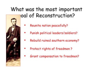 What was the most important
goal of Reconstruction?
 Reunite nation peacefully?
 Punish political leaders/soldiers?
 Rebuild ruined southern economy?
 Protect rights of freedmen ?
 Grant compensation to freedmen?
 