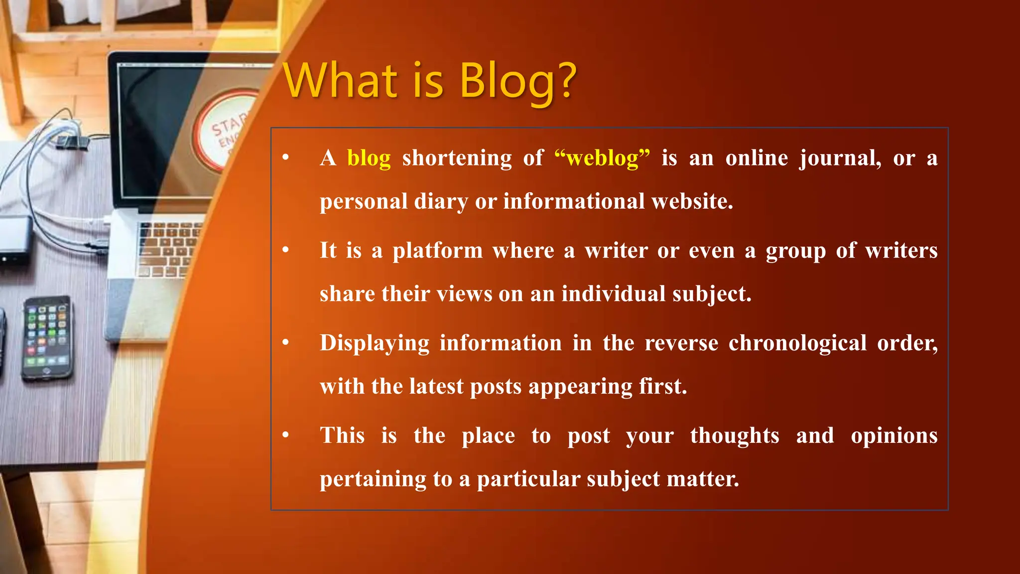 What is Blog?
• A blog shortening of “weblog” is an online journal, or a
personal diary or informational website.
• It is a platform where a writer or even a group of writers
share their views on an individual subject.
• Displaying information in the reverse chronological order,
with the latest posts appearing first.
• This is the place to post your thoughts and opinions
pertaining to a particular subject matter.
 