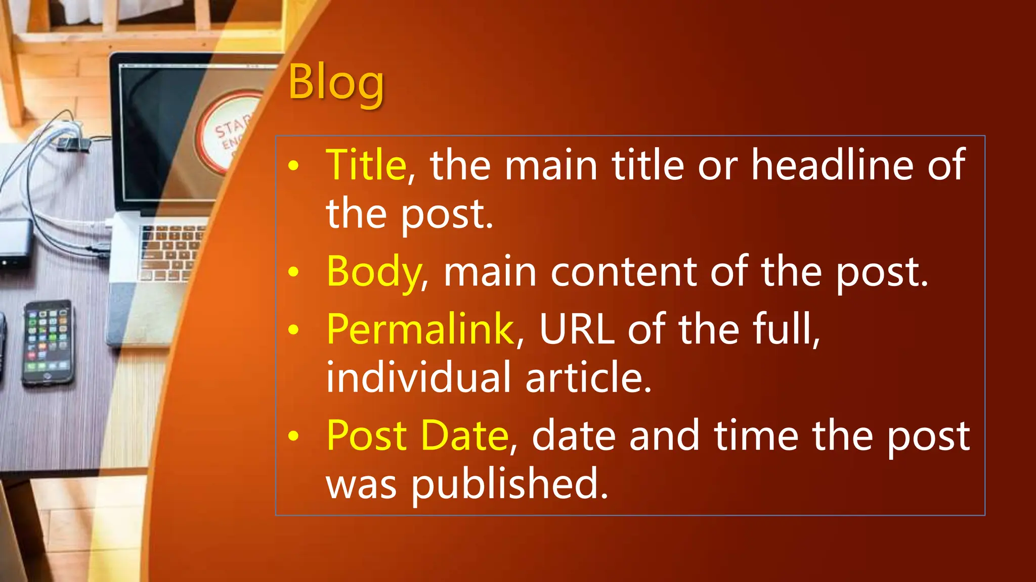 Blog
• Title, the main title or headline of
the post.
• Body, main content of the post.
• Permalink, URL of the full,
individual article.
• Post Date, date and time the post
was published.
 