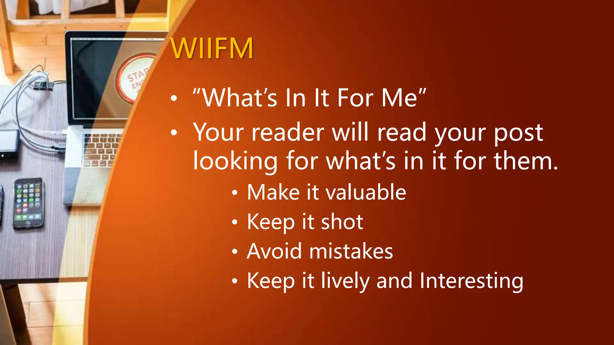 WIIFM
• “What’s In It For Me”
• Your reader will read your post
looking for what’s in it for them.
• Make it valuable
• Keep it shot
• Avoid mistakes
• Keep it lively and Interesting
 