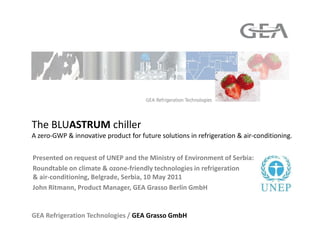 The BLUASTRUM chiller
A zero-GWP & innovative product for future solutions in refrigeration & air-conditioning.


Presented on request of UNEP and the Ministry of Environment of Serbia:
Roundtable on climate & ozone-friendly technologies in refrigeration
& air-conditioning, Belgrade, Serbia, 10 May 2011
John Ritmann, Product Manager, GEA Grasso Berlin GmbH


GEA Refrigeration Technologies / GEA Grasso GmbH
 