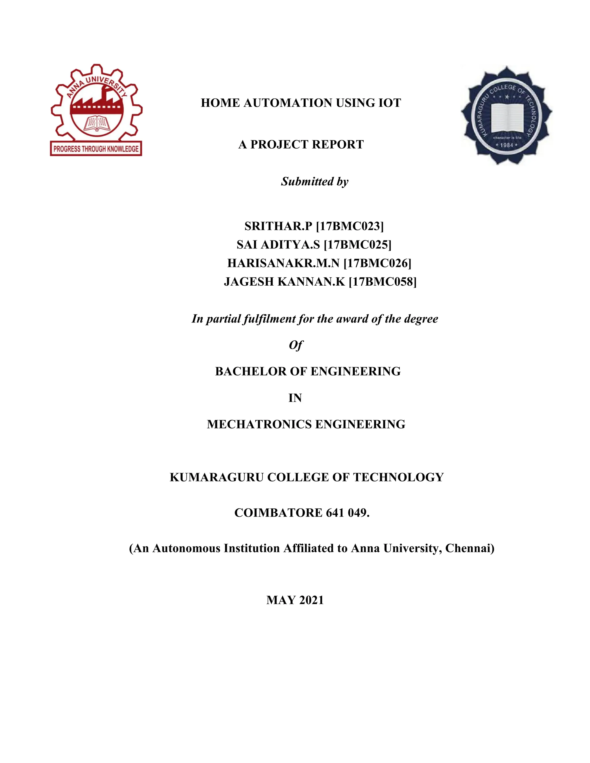 HOME AUTOMATION USING IOT
A PROJECT REPORT
Submitted by
SRITHAR.P [17BMC023]
SAI ADITYA.S [17BMC025]
HARISANAKR.M.N [17BMC026]
JAGESH KANNAN.K [17BMC058]
In partial fulfilment for the award of the degree
Of
BACHELOR OF ENGINEERING
IN
MECHATRONICS ENGINEERING
KUMARAGURU COLLEGE OF TECHNOLOGY
COIMBATORE 641 049.
(An Autonomous Institution Affiliated to Anna University, Chennai)
MAY 2021
 