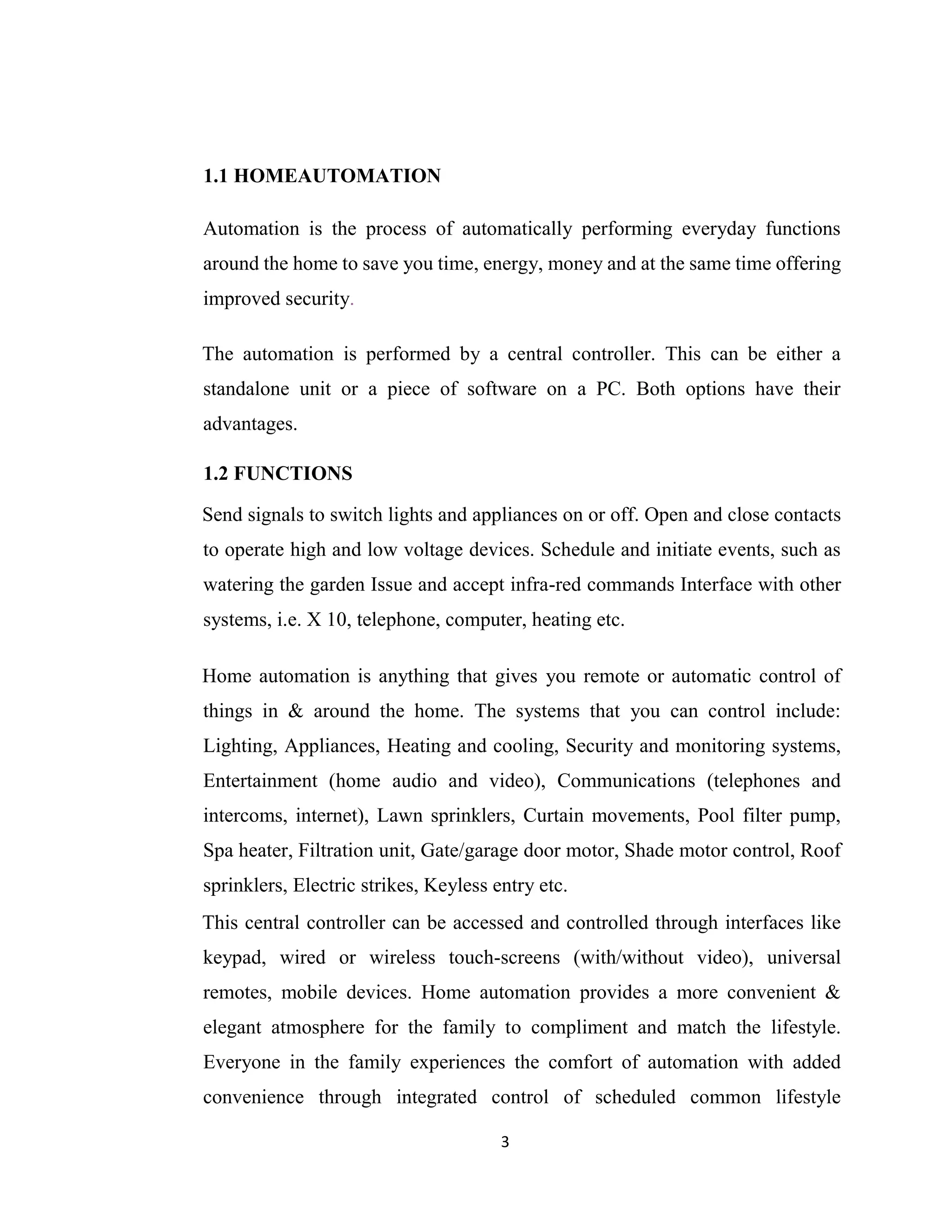 3
1.1 HOMEAUTOMATION
Automation is the process of automatically performing everyday functions
around the home to save you time, energy, money and at the same time offering
improved security.
The automation is performed by a central controller. This can be either a
standalone unit or a piece of software on a PC. Both options have their
advantages.
1.2 FUNCTIONS
Send signals to switch lights and appliances on or off. Open and close contacts
to operate high and low voltage devices. Schedule and initiate events, such as
watering the garden Issue and accept infra-red commands Interface with other
systems, i.e. X 10, telephone, computer, heating etc.
Home automation is anything that gives you remote or automatic control of
things in & around the home. The systems that you can control include:
Lighting, Appliances, Heating and cooling, Security and monitoring systems,
Entertainment (home audio and video), Communications (telephones and
intercoms, internet), Lawn sprinklers, Curtain movements, Pool filter pump,
Spa heater, Filtration unit, Gate/garage door motor, Shade motor control, Roof
sprinklers, Electric strikes, Keyless entry etc.
This central controller can be accessed and controlled through interfaces like
keypad, wired or wireless touch-screens (with/without video), universal
remotes, mobile devices. Home automation provides a more convenient &
elegant atmosphere for the family to compliment and match the lifestyle.
Everyone in the family experiences the comfort of automation with added
convenience through integrated control of scheduled common lifestyle
 