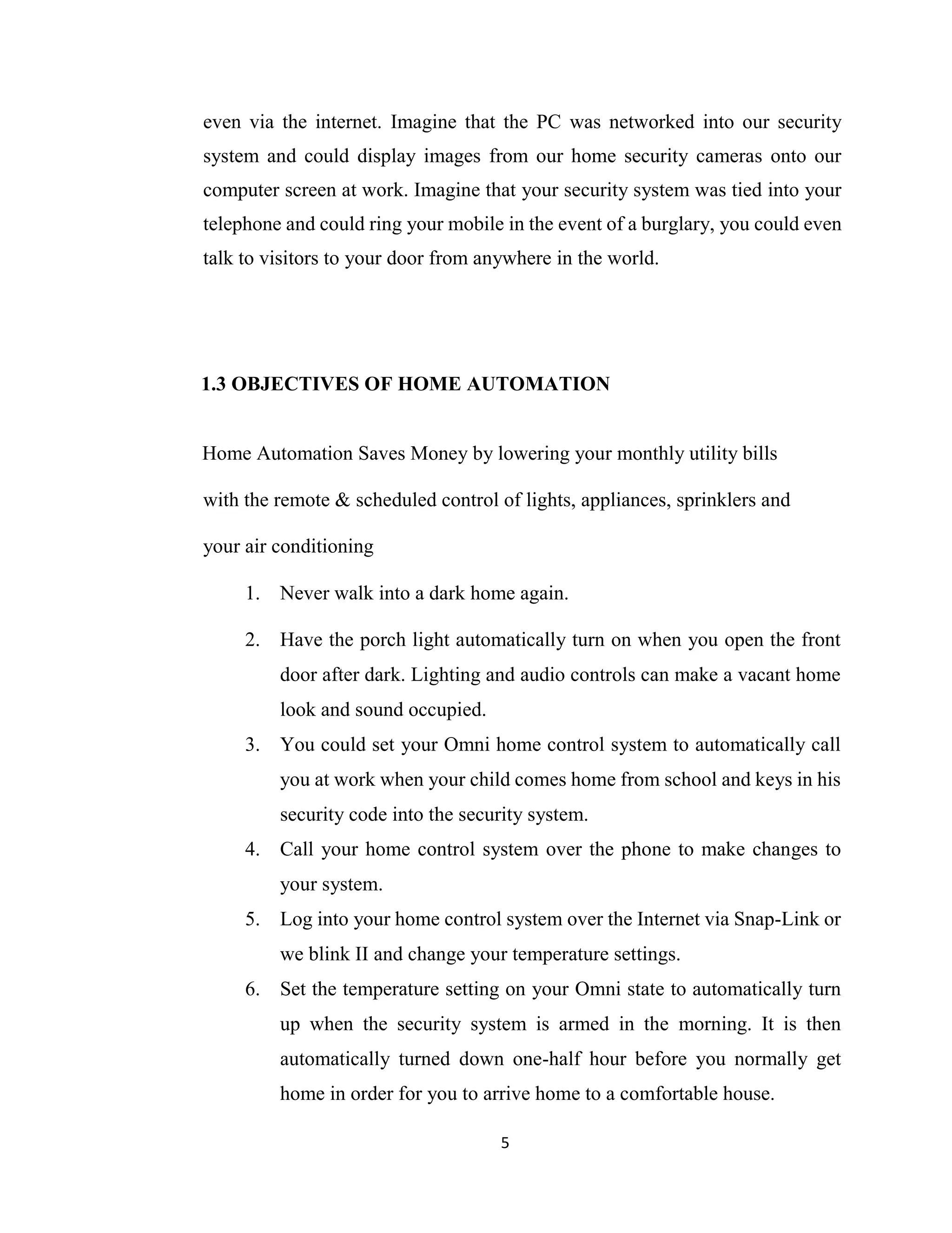 5
even via the internet. Imagine that the PC was networked into our security
system and could display images from our home security cameras onto our
computer screen at work. Imagine that your security system was tied into your
telephone and could ring your mobile in the event of a burglary, you could even
talk to visitors to your door from anywhere in the world.
1.3 OBJECTIVES OF HOME AUTOMATION
Home Automation Saves Money by lowering your monthly utility bills
with the remote & scheduled control of lights, appliances, sprinklers and
your air conditioning
1. Never walk into a dark home again.
2. Have the porch light automatically turn on when you open the front
door after dark. Lighting and audio controls can make a vacant home
look and sound occupied.
3. You could set your Omni home control system to automatically call
you at work when your child comes home from school and keys in his
security code into the security system.
4. Call your home control system over the phone to make changes to
your system.
5. Log into your home control system over the Internet via Snap-Link or
we blink II and change your temperature settings.
6. Set the temperature setting on your Omni state to automatically turn
up when the security system is armed in the morning. It is then
automatically turned down one-half hour before you normally get
home in order for you to arrive home to a comfortable house.
 