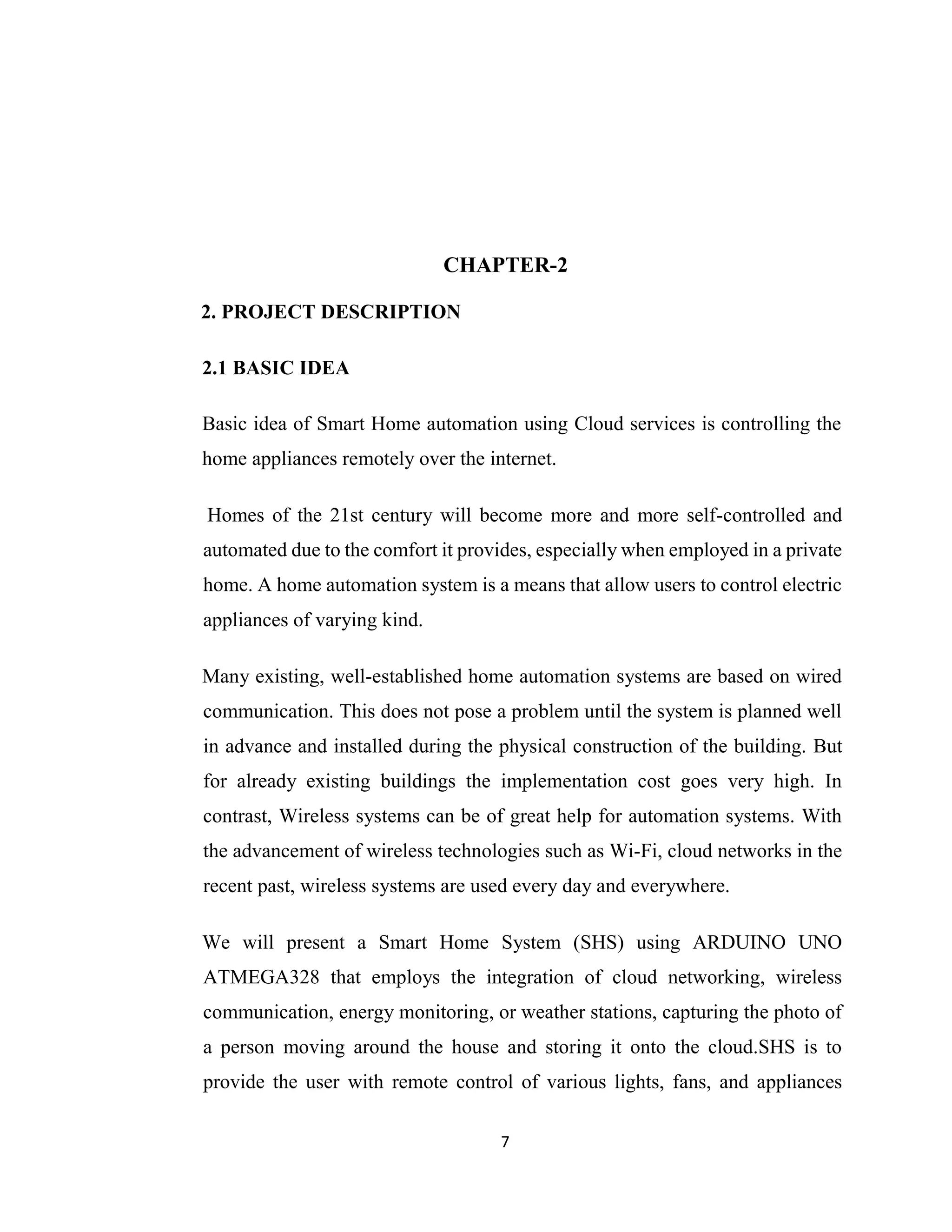 7
CHAPTER-2
2. PROJECT DESCRIPTION
2.1 BASIC IDEA
Basic idea of Smart Home automation using Cloud services is controlling the
home appliances remotely over the internet.
Homes of the 21st century will become more and more self-controlled and
automated due to the comfort it provides, especially when employed in a private
home. A home automation system is a means that allow users to control electric
appliances of varying kind.
Many existing, well-established home automation systems are based on wired
communication. This does not pose a problem until the system is planned well
in advance and installed during the physical construction of the building. But
for already existing buildings the implementation cost goes very high. In
contrast, Wireless systems can be of great help for automation systems. With
the advancement of wireless technologies such as Wi-Fi, cloud networks in the
recent past, wireless systems are used every day and everywhere.
We will present a Smart Home System (SHS) using ARDUINO UNO
ATMEGA328 that employs the integration of cloud networking, wireless
communication, energy monitoring, or weather stations, capturing the photo of
a person moving around the house and storing it onto the cloud.SHS is to
provide the user with remote control of various lights, fans, and appliances
 