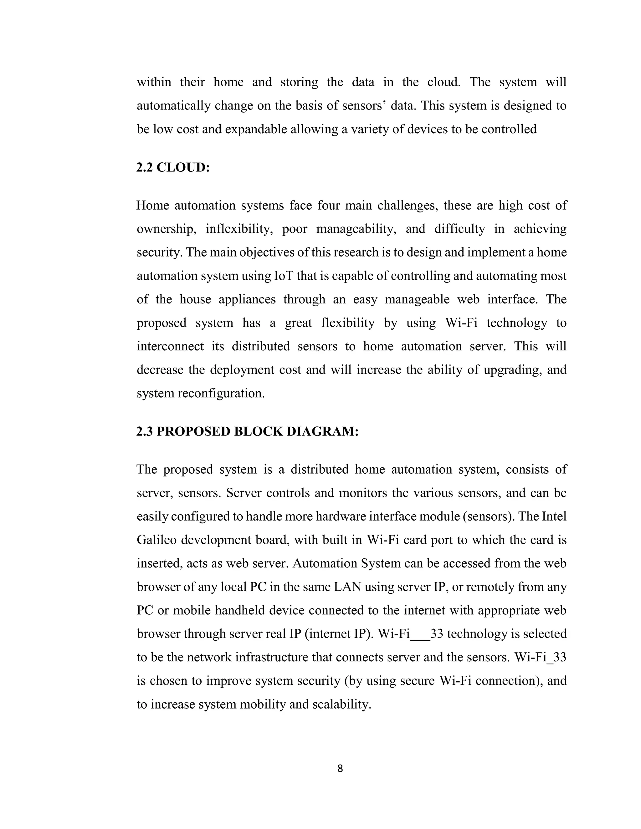 8
within their home and storing the data in the cloud. The system will
automatically change on the basis of sensors’ data. This system is designed to
be low cost and expandable allowing a variety of devices to be controlled
2.2 CLOUD:
Home automation systems face four main challenges, these are high cost of
ownership, inflexibility, poor manageability, and difficulty in achieving
security. The main objectives of this research is to design and implement a home
automation system using IoT that is capable of controlling and automating most
of the house appliances through an easy manageable web interface. The
proposed system has a great flexibility by using Wi-Fi technology to
interconnect its distributed sensors to home automation server. This will
decrease the deployment cost and will increase the ability of upgrading, and
system reconfiguration.
2.3 PROPOSED BLOCK DIAGRAM:
The proposed system is a distributed home automation system, consists of
server, sensors. Server controls and monitors the various sensors, and can be
easily configured to handle more hardware interface module (sensors). The Intel
Galileo development board, with built in Wi-Fi card port to which the card is
inserted, acts as web server. Automation System can be accessed from the web
browser of any local PC in the same LAN using server IP, or remotely from any
PC or mobile handheld device connected to the internet with appropriate web
browser through server real IP (internet IP). Wi-Fi___33 technology is selected
to be the network infrastructure that connects server and the sensors. Wi-Fi_33
is chosen to improve system security (by using secure Wi-Fi connection), and
to increase system mobility and scalability.
 