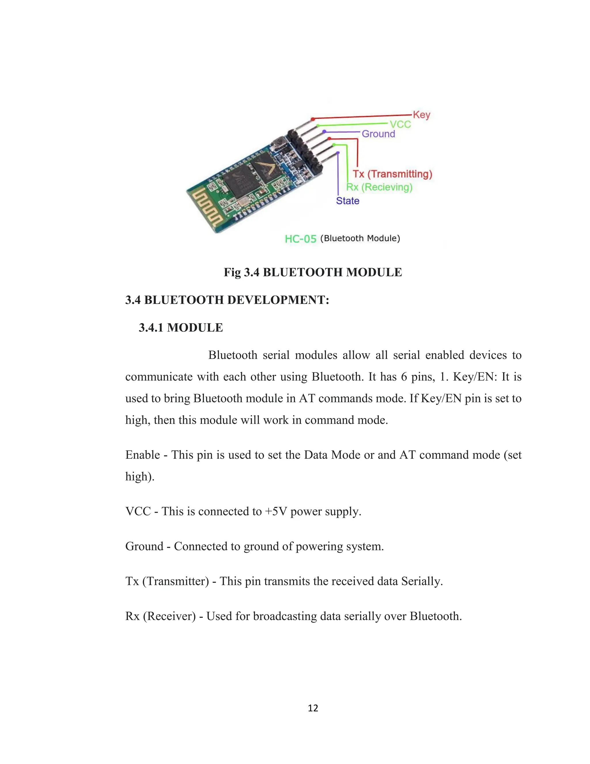 12
Fig 3.4 BLUETOOTH MODULE
3.4 BLUETOOTH DEVELOPMENT:
3.4.1 MODULE
Bluetooth serial modules allow all serial enabled devices to
communicate with each other using Bluetooth. It has 6 pins, 1. Key/EN: It is
used to bring Bluetooth module in AT commands mode. If Key/EN pin is set to
high, then this module will work in command mode.
Enable - This pin is used to set the Data Mode or and AT command mode (set
high).
VCC - This is connected to +5V power supply.
Ground - Connected to ground of powering system.
Tx (Transmitter) - This pin transmits the received data Serially.
Rx (Receiver) - Used for broadcasting data serially over Bluetooth.
 