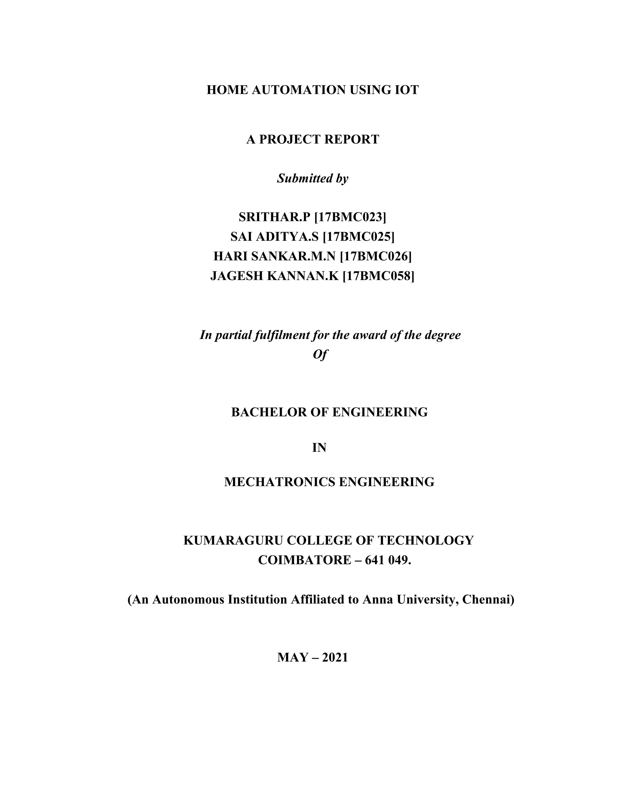 HOME AUTOMATION USING IOT
A PROJECT REPORT
Submitted by
SRITHAR.P [17BMC023]
SAI ADITYA.S [17BMC025]
HARI SANKAR.M.N [17BMC026]
JAGESH KANNAN.K [17BMC058]
In partial fulfilment for the award of the degree
Of
BACHELOR OF ENGINEERING
IN
MECHATRONICS ENGINEERING
KUMARAGURU COLLEGE OF TECHNOLOGY
COIMBATORE – 641 049.
(An Autonomous Institution Affiliated to Anna University, Chennai)
MAY – 2021
 