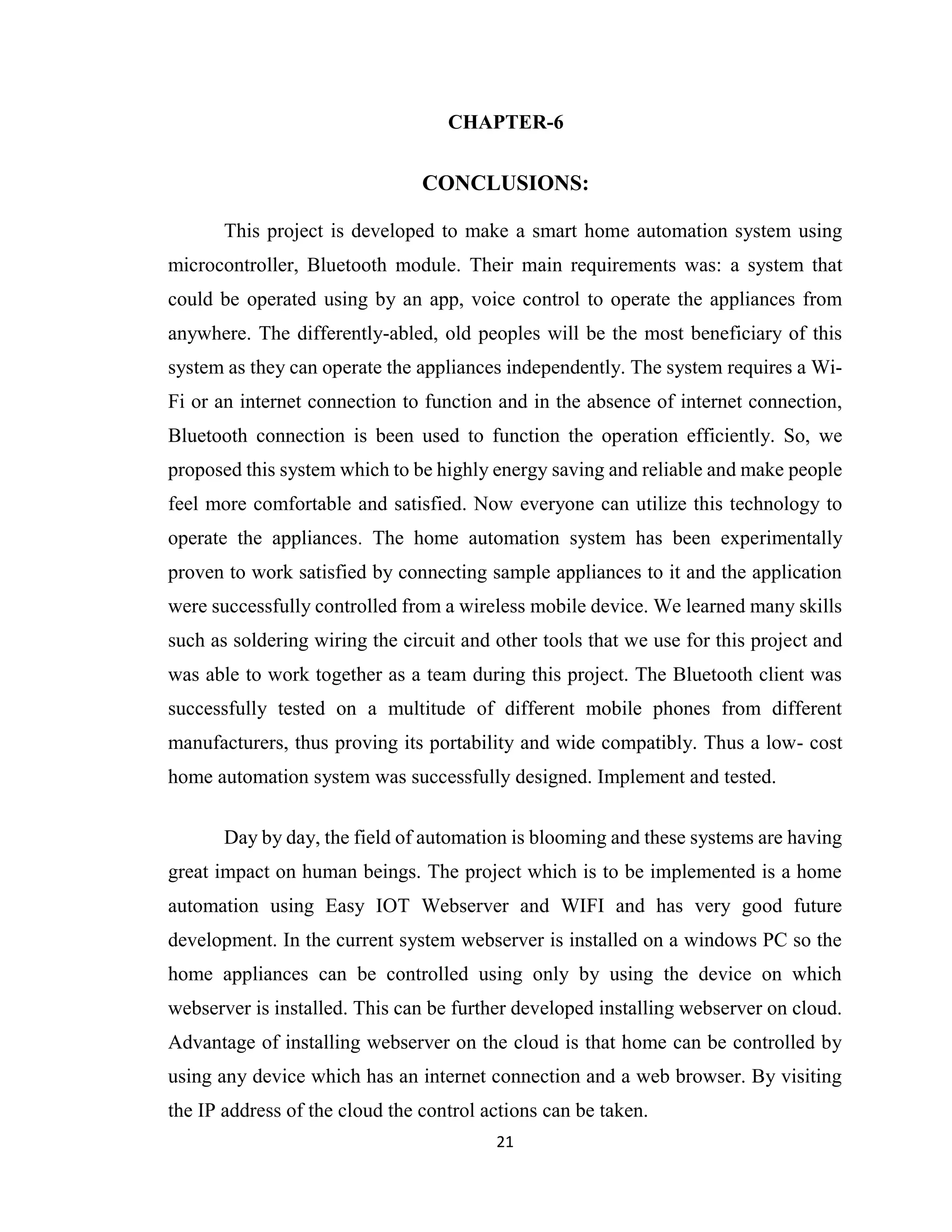 21
CHAPTER-6
CONCLUSIONS:
This project is developed to make a smart home automation system using
microcontroller, Bluetooth module. Their main requirements was: a system that
could be operated using by an app, voice control to operate the appliances from
anywhere. The differently-abled, old peoples will be the most beneficiary of this
system as they can operate the appliances independently. The system requires a Wi-
Fi or an internet connection to function and in the absence of internet connection,
Bluetooth connection is been used to function the operation efficiently. So, we
proposed this system which to be highly energy saving and reliable and make people
feel more comfortable and satisfied. Now everyone can utilize this technology to
operate the appliances. The home automation system has been experimentally
proven to work satisfied by connecting sample appliances to it and the application
were successfully controlled from a wireless mobile device. We learned many skills
such as soldering wiring the circuit and other tools that we use for this project and
was able to work together as a team during this project. The Bluetooth client was
successfully tested on a multitude of different mobile phones from different
manufacturers, thus proving its portability and wide compatibly. Thus a low- cost
home automation system was successfully designed. Implement and tested.
Day by day, the field of automation is blooming and these systems are having
great impact on human beings. The project which is to be implemented is a home
automation using Easy IOT Webserver and WIFI and has very good future
development. In the current system webserver is installed on a windows PC so the
home appliances can be controlled using only by using the device on which
webserver is installed. This can be further developed installing webserver on cloud.
Advantage of installing webserver on the cloud is that home can be controlled by
using any device which has an internet connection and a web browser. By visiting
the IP address of the cloud the control actions can be taken.
 