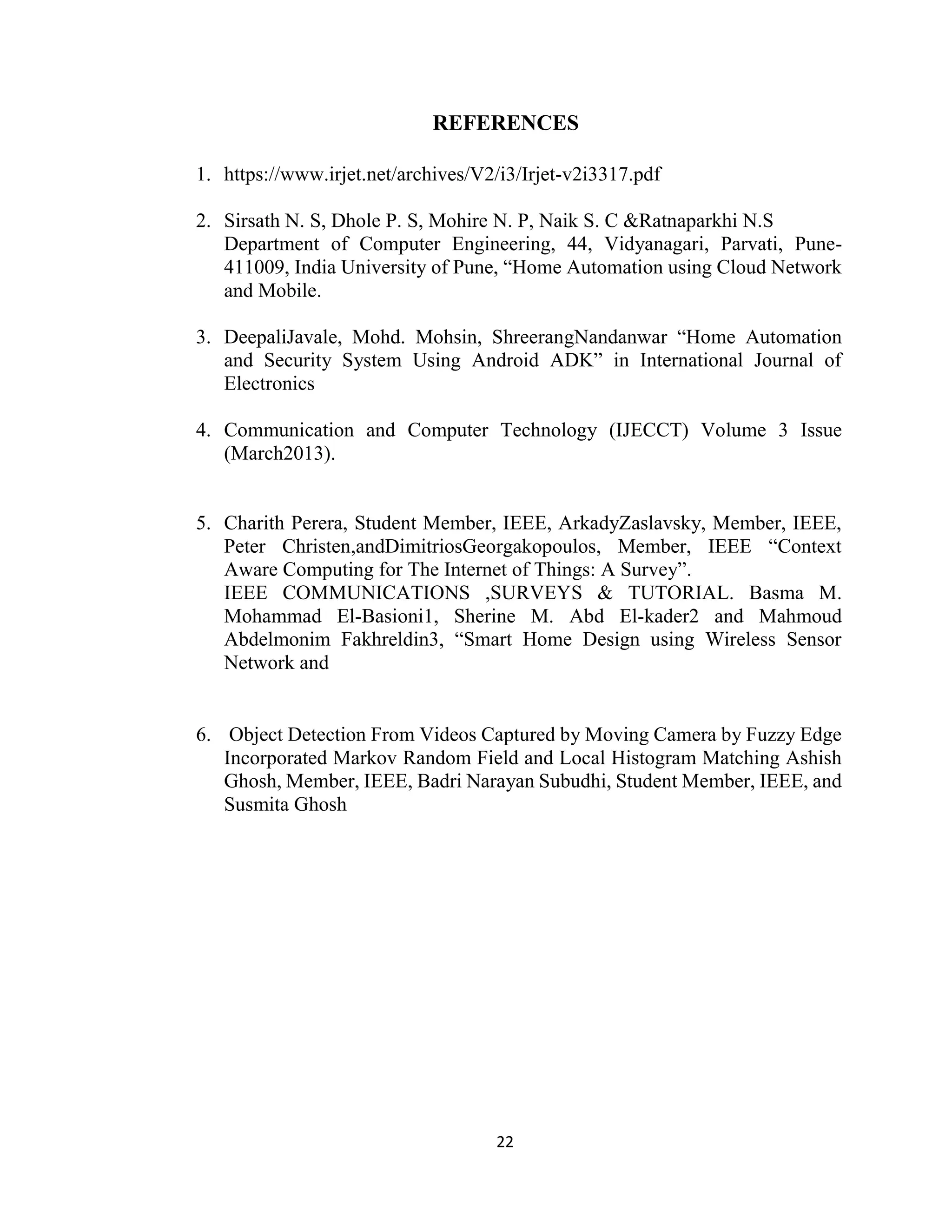 22
REFERENCES
1. https://www.irjet.net/archives/V2/i3/Irjet-v2i3317.pdf
2. Sirsath N. S, Dhole P. S, Mohire N. P, Naik S. C &Ratnaparkhi N.S
Department of Computer Engineering, 44, Vidyanagari, Parvati, Pune-
411009, India University of Pune, “Home Automation using Cloud Network
and Mobile.
3. DeepaliJavale, Mohd. Mohsin, ShreerangNandanwar “Home Automation
and Security System Using Android ADK” in International Journal of
Electronics
4. Communication and Computer Technology (IJECCT) Volume 3 Issue
(March2013).
5. Charith Perera, Student Member, IEEE, ArkadyZaslavsky, Member, IEEE,
Peter Christen,andDimitriosGeorgakopoulos, Member, IEEE “Context
Aware Computing for The Internet of Things: A Survey”.
IEEE COMMUNICATIONS ,SURVEYS & TUTORIAL. Basma M.
Mohammad El-Basioni1, Sherine M. Abd El-kader2 and Mahmoud
Abdelmonim Fakhreldin3, “Smart Home Design using Wireless Sensor
Network and
6. Object Detection From Videos Captured by Moving Camera by Fuzzy Edge
Incorporated Markov Random Field and Local Histogram Matching Ashish
Ghosh, Member, IEEE, Badri Narayan Subudhi, Student Member, IEEE, and
Susmita Ghosh
 