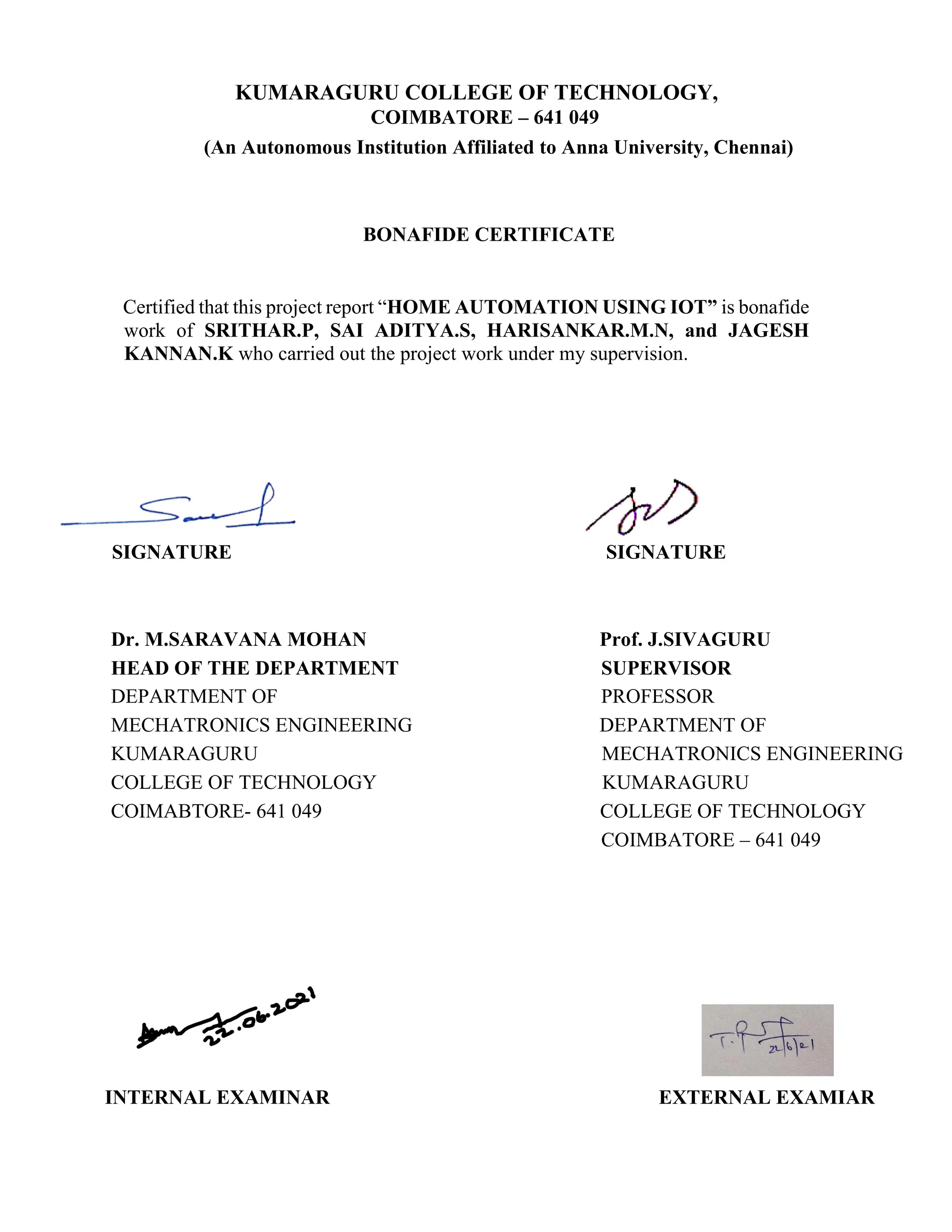 KUMARAGURU COLLEGE OF TECHNOLOGY,
COIMBATORE – 641 049
(An Autonomous Institution Affiliated to Anna University, Chennai)
BONAFIDE CERTIFICATE
Certified that this project report “HOME AUTOMATION USING IOT” is bonafide
work of SRITHAR.P, SAI ADITYA.S, HARISANKAR.M.N, and JAGESH
KANNAN.K who carried out the project work under my supervision.
SIGNATURE SIGNATURE
Dr. M.SARAVANA MOHAN Prof. J.SIVAGURU
HEAD OF THE DEPARTMENT SUPERVISOR
DEPARTMENT OF PROFESSOR
MECHATRONICS ENGINEERING DEPARTMENT OF
KUMARAGURU MECHATRONICS ENGINEERING
COLLEGE OF TECHNOLOGY KUMARAGURU
COIMABTORE- 641 049 COLLEGE OF TECHNOLOGY
COIMBATORE – 641 049
INTERNAL EXAMINAR EXTERNAL EXAMIAR
 