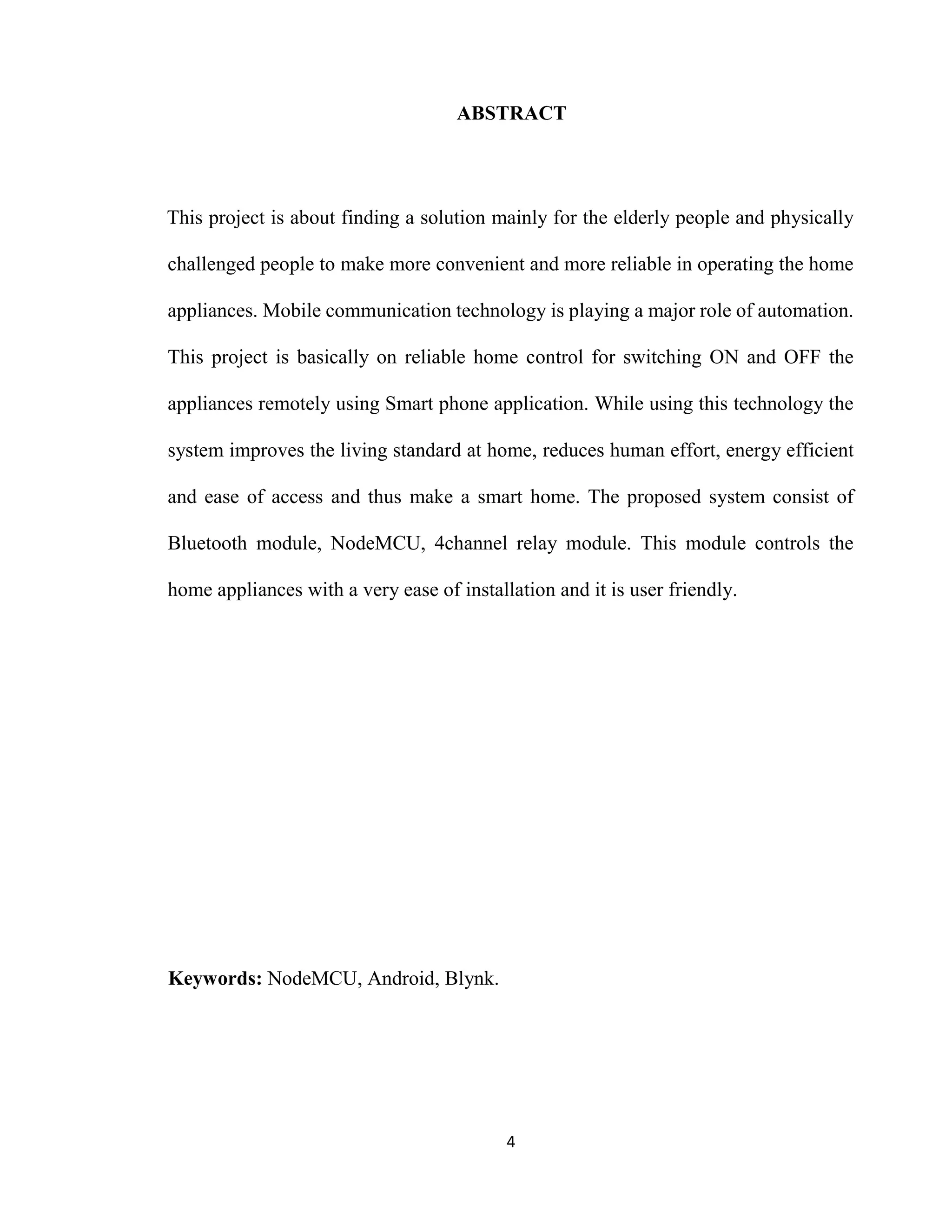 4
ABSTRACT
This project is about finding a solution mainly for the elderly people and physically
challenged people to make more convenient and more reliable in operating the home
appliances. Mobile communication technology is playing a major role of automation.
This project is basically on reliable home control for switching ON and OFF the
appliances remotely using Smart phone application. While using this technology the
system improves the living standard at home, reduces human effort, energy efficient
and ease of access and thus make a smart home. The proposed system consist of
Bluetooth module, NodeMCU, 4channel relay module. This module controls the
home appliances with a very ease of installation and it is user friendly.
Keywords: NodeMCU, Android, Blynk.
 