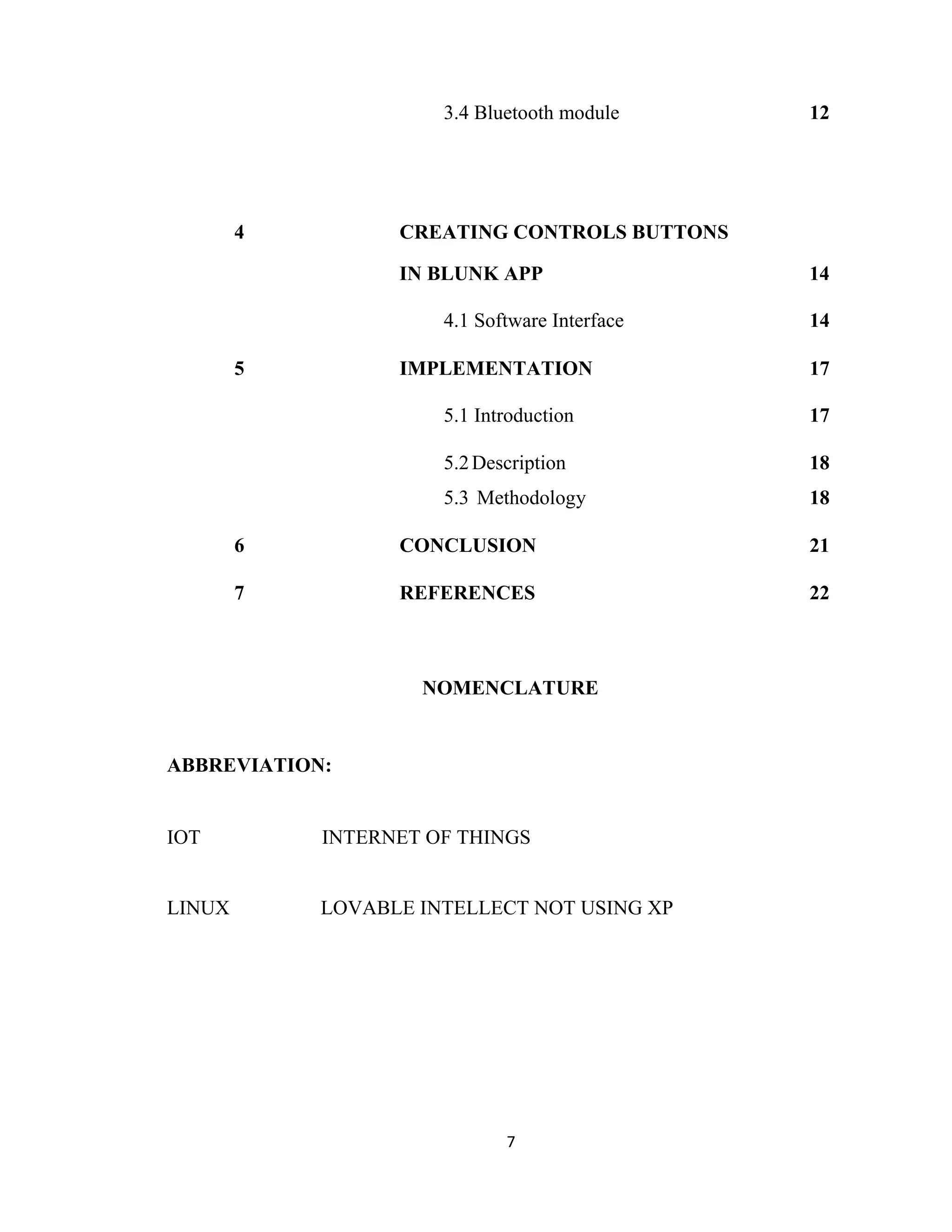 7
3.4 Bluetooth module 12
4 CREATING CONTROLS BUTTONS
IN BLUNK APP 14
4.1 Software Interface 14
5 IMPLEMENTATION 17
5.1 Introduction 17
5.2Description 18
5.3 Methodology 18
6 CONCLUSION 21
7 REFERENCES 22
NOMENCLATURE
ABBREVIATION:
IOT INTERNET OF THINGS
LINUX LOVABLE INTELLECT NOT USING XP
 