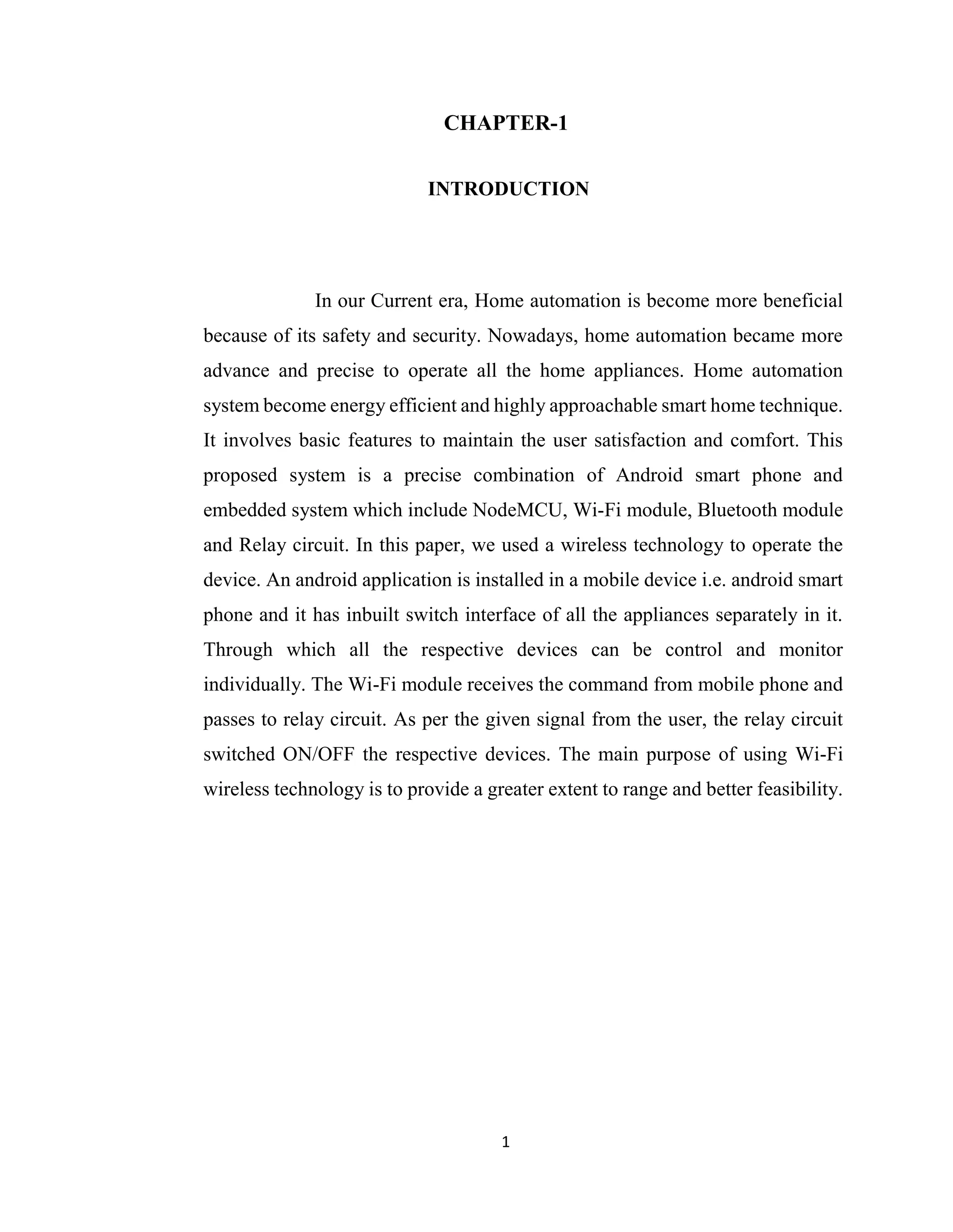 1
CHAPTER-1
INTRODUCTION
In our Current era, Home automation is become more beneficial
because of its safety and security. Nowadays, home automation became more
advance and precise to operate all the home appliances. Home automation
system become energy efficient and highly approachable smart home technique.
It involves basic features to maintain the user satisfaction and comfort. This
proposed system is a precise combination of Android smart phone and
embedded system which include NodeMCU, Wi-Fi module, Bluetooth module
and Relay circuit. In this paper, we used a wireless technology to operate the
device. An android application is installed in a mobile device i.e. android smart
phone and it has inbuilt switch interface of all the appliances separately in it.
Through which all the respective devices can be control and monitor
individually. The Wi-Fi module receives the command from mobile phone and
passes to relay circuit. As per the given signal from the user, the relay circuit
switched ON/OFF the respective devices. The main purpose of using Wi-Fi
wireless technology is to provide a greater extent to range and better feasibility.
 