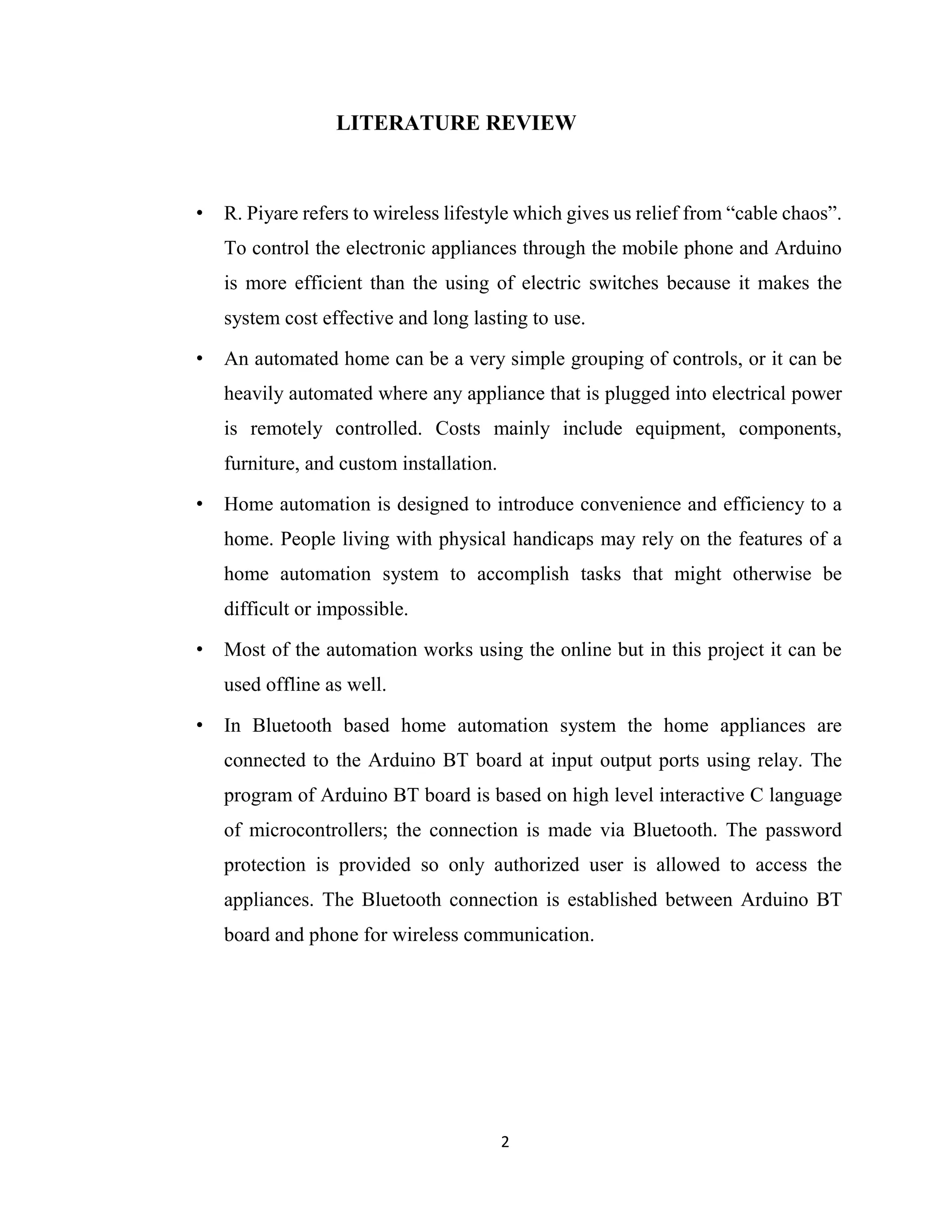 2
LITERATURE REVIEW
• R. Piyare refers to wireless lifestyle which gives us relief from “cable chaos”.
To control the electronic appliances through the mobile phone and Arduino
is more efficient than the using of electric switches because it makes the
system cost effective and long lasting to use.
• An automated home can be a very simple grouping of controls, or it can be
heavily automated where any appliance that is plugged into electrical power
is remotely controlled. Costs mainly include equipment, components,
furniture, and custom installation.
• Home automation is designed to introduce convenience and efficiency to a
home. People living with physical handicaps may rely on the features of a
home automation system to accomplish tasks that might otherwise be
difficult or impossible.
• Most of the automation works using the online but in this project it can be
used offline as well.
• In Bluetooth based home automation system the home appliances are
connected to the Arduino BT board at input output ports using relay. The
program of Arduino BT board is based on high level interactive C language
of microcontrollers; the connection is made via Bluetooth. The password
protection is provided so only authorized user is allowed to access the
appliances. The Bluetooth connection is established between Arduino BT
board and phone for wireless communication.
 
