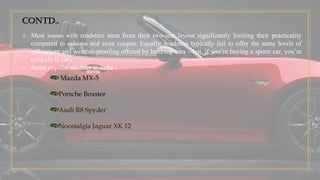 Contd..
o Most issues with roadsters stem from their two-seat layout significantly limiting their practicality
compared to saloons and even coupes. Equally, roadsters typically fail to offer the same levels of
refinement and weather-proofing offered by hard-top cars – but, if you’re buying a sports car, you’re
unlikely to care.
o Some popular roadster in india :
Mazda MX-5
Porsche Boxster
Audi R8 Spyder
Noostalgia Jaguar XK 12
 