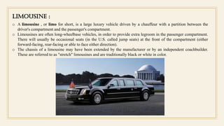 Limousine :
o A limousine , or limo for short, is a large luxury vehicle driven by a chauffeur with a partition between the
driver's compartment and the passenger's compartment.
o Limousines are often long-wheelbase vehicles, in order to provide extra legroom in the passenger compartment.
There will usually be occasional seats (in the U.S. called jump seats) at the front of the compartment (either
forward-facing, rear-facing or able to face either direction).
o The chassis of a limousine may have been extended by the manufacturer or by an independent coachbuilder.
These are referred to as "stretch" limousines and are traditionally black or white in color.
 
