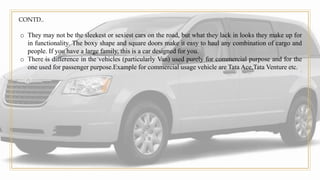 CONTD..
o They may not be the sleekest or sexiest cars on the road, but what they lack in looks they make up for
in functionality. The boxy shape and square doors make it easy to haul any combination of cargo and
people. If you have a large family, this is a car designed for you.
o There is difference in the vehicles (particularly Van) used purely for commercial purpose and for the
one used for passenger purpose.Example for commercial usage vehicle are Tata Ace,Tata Venture etc.
 