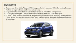 CROSSOVER :
o Crossovers or Cross Utility Vehicles (CUV) are generally tall wagons and SUVs that are based on a car
platform for improved ride, comfort and fuel economy.
o They come with a front-wheel drive, rear-wheel drive or all-wheel drive configurations.
o The first proper attempt at a crossover vehicle was made by the Willys-Overland Jeepster.
o To attain a better foothold in the market, Willys builds a passenger car with the styling and roughness of
a Jeep. Though the car wasn’t a sales success, but it did introduce the basic principle of how a crossover
should be like.
 