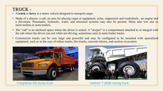 TRUCK :
• A truck or lorry is a motor vehicle designed to transport cargo.
• Made of a chassis, a cab, an area for placing cargo or equipment, axles, suspension and roadwheels , an engine and
a drivetrain. Pneumatic, hydraulic, water, and electrical systems may also be present. Many also tow one or
more trailers or semi-trailers.
• The "cab" is an enclosed space where the driver is seated. A "sleeper" is a compartment attached to or integral with
the cab where the driver can rest while not driving, sometimes seen in semi-trailer trucks.
• Commercial trucks can be very large and powerful and may be configured to be mounted with specialized
equipment, such as in the case of refuse trucks, fire trucks, concrete mixers, and suction excavators
Freightliner M2 dump truck Liebherr T 282B mining truck
 