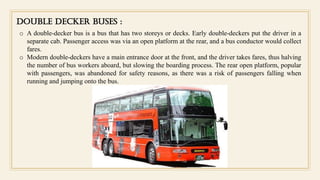 DOUBLE DECKER BUSES :
o A double-decker bus is a bus that has two storeys or decks. Early double-deckers put the driver in a
separate cab. Passenger access was via an open platform at the rear, and a bus conductor would collect
fares.
o Modern double-deckers have a main entrance door at the front, and the driver takes fares, thus halving
the number of bus workers aboard, but slowing the boarding process. The rear open platform, popular
with passengers, was abandoned for safety reasons, as there was a risk of passengers falling when
running and jumping onto the bus.
 
