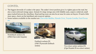 o The biggest downside of a sedan is the space. The sedan’s lower position gives it a tighter grip on the road, but
also a more awkward storage space. Instead of a large storage area with foldable seats, expect a relatively small
space tucked between the wheelbase. Head and leg room can also be an issue for some car buyers. If need a little
more space, check out the hatchback and crossover options.
o Some sedans available in the market are Chevrolet Malibu, Honda Civic, Toyota Corolla, Ford Focus
etc.
Notchback sedans [3]
(1962 Chevrolet Impala)
Fastback sedans [3]
(1941 Plymouth fastback
sedan) Two door sedan sedans [3]
(Opel Kadett B two-door sedan)
Contd..
 