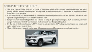 Sports Utility vehicles :
o The SUV (Sports Utility Vehicles) is a type of passenger vehicle which possess passenger-carrying and load-
pulling abilities with the efficiency of a pick-up truck. In some countries SUVs are known as off-roader or four-
wheel drive (4WD) or 4×4.
o It is a belief that SUVs are descendants of commercial and military vehicles such as the Jeep and Land Rover. The
squarish design in many SUVs is little bit due to the Jeep.
o Early SUVs were meant to be practical and a means to carry all (passengers or cargos). SUV uses a body on frame
design. That means, the body and frame are built separately and then placed together.
o By the end of the twentieth century, SUVs began to gain popularity. SUVs, large cabins, higher ride height, and
safety attract buyers towards them.
o These vehicles have a separate engine area, although passenger and luggage area are enclosed together.
 