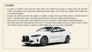 Coupe :
o A coupe, or French coupé, has two doors and a low, fixed roof, giving it a sporty feel. Up until the
1960s, convertibles were sometimes called drop-head coupes. Now, however, coupes refer exclusively
to fixed head models.
o Coupes are stylish cars best for singles or couples. Coupes and convertibles attract a similar kind of
buyer—someone who values style and experience just as much as utility and performance.
o Since space isn’t the priority, car designers can focus on muscle, stylish features, and performance.
o The doors tend to be wider and the roof lower. It is shorter than a sedan and may or may not have a back
seat. If there is back seating, it might be a little tighter than you may find comfortable.
 
