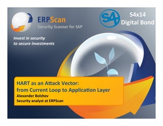 Invest	
  in	
  security	
  
to	
  secure	
  investments	
  
HART	
  as	
  an	
  A)ack	
  Vector:	
  	
  
from	
  Current	
  Loop	
  to	
  Applica:on	
  Layer	
  
Alexander	
  Bolshev	
  	
  
Security	
  analyst	
  at	
  ERPScan	
  
S4x14	
  	
  
Digital	
  Bond	
  
 
